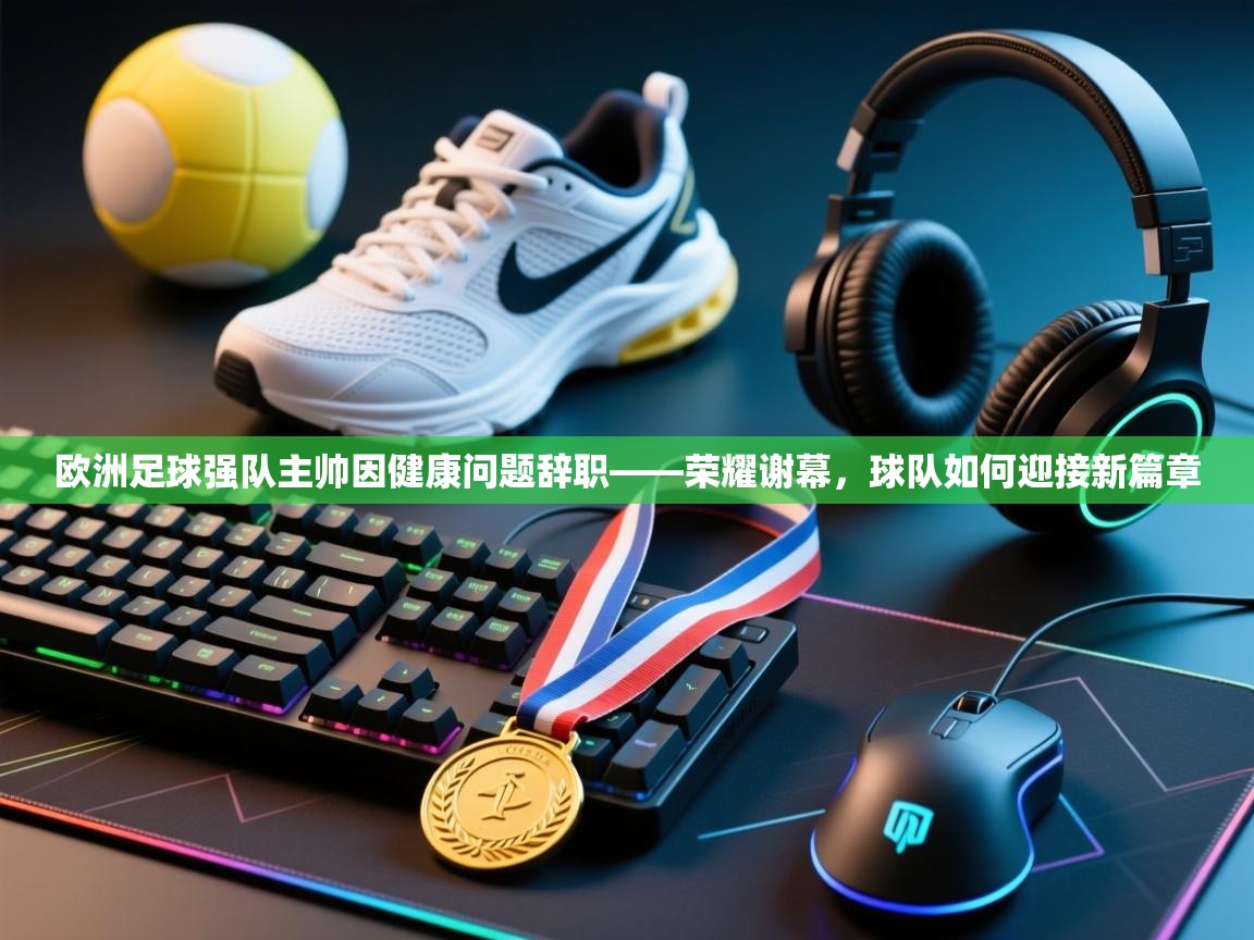 欧洲足球强队主帅因健康问题辞职——荣耀谢幕,球队如何迎接新篇章 第2张